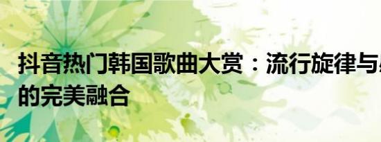 抖音热门韩国歌曲大赏：流行旋律与感人旋律的完美融合