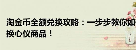 淘金币全额兑换攻略：一步步教你如何轻松兑换心仪商品！