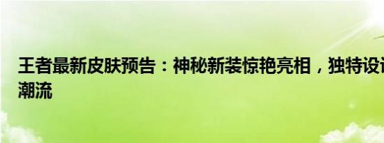 王者最新皮肤预告：神秘新装惊艳亮相，独特设计引领时尚潮流