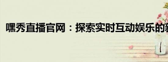 嘿秀直播官网：探索实时互动娱乐的新纪元