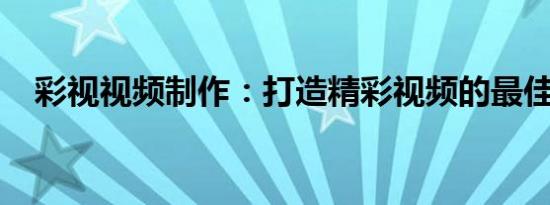 彩视视频制作：打造精彩视频的最佳选择