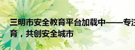 三明市安全教育平台加载中——专注安全教育，共创安全城市
