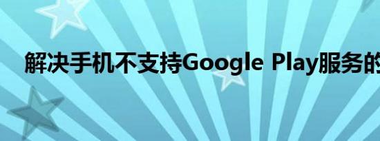 解决手机不支持Google Play服务的问题