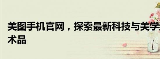 美图手机官网，探索最新科技与美学结合的艺术品