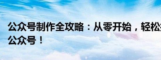 公众号制作全攻略：从零开始，轻松打造专属公众号！