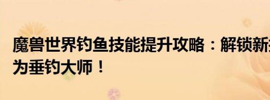 魔兽世界钓鱼技能提升攻略：解锁新技能，成为垂钓大师！