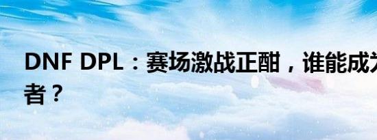 DNF DPL：赛场激战正酣，谁能成为巅峰王者？