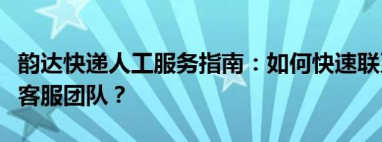 韵达快递人工服务指南：如何快速联系到人工客服团队？