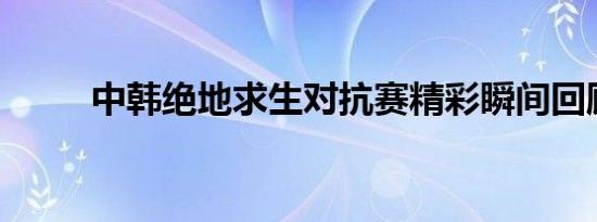 中韩绝地求生对抗赛精彩瞬间回顾