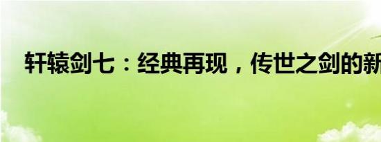 轩辕剑七：经典再现，传世之剑的新篇章