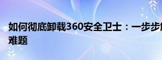 如何彻底卸载360安全卫士：一步步解决卸载难题