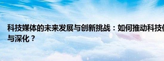 科技媒体的未来发展与创新挑战：如何推动科技信息的普及与深化？