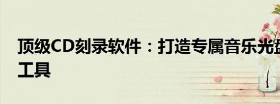 顶级CD刻录软件：打造专属音乐光盘的首选工具