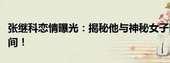张继科恋情曝光：揭秘他与神秘女子的甜蜜瞬间！