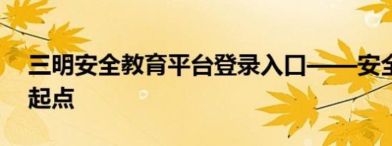 三明安全教育平台登录入口——安全知识的起点