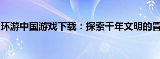 环游中国游戏下载：探索千年文明的冒险之旅