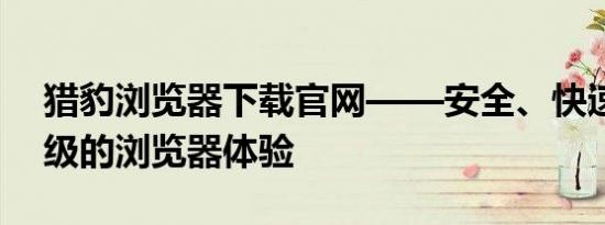 猎豹浏览器下载官网——安全、快速、轻量级的浏览器体验