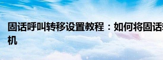 固话呼叫转移设置教程：如何将固话转移到手机