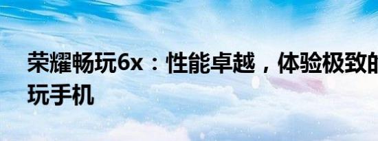 荣耀畅玩6x：性能卓越，体验极致的游戏畅玩手机