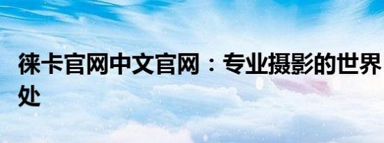 徕卡官网中文官网：专业摄影的世界，尽在此处