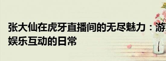 张大仙在虎牙直播间的无尽魅力：游戏技巧与娱乐互动的日常