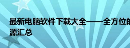 最新电脑软件下载大全——全方位的软件资源汇总