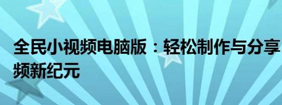 全民小视频电脑版：轻松制作与分享，开启视频新纪元