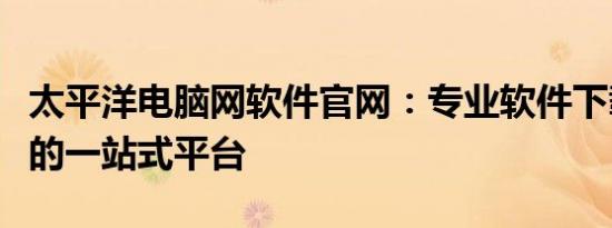 太平洋电脑网软件官网：专业软件下载与服务的一站式平台