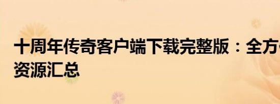 十周年传奇客户端下载完整版：全方位指南与资源汇总