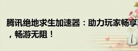 腾讯绝地求生加速器：助力玩家畅享刺激战场，畅游无阻！