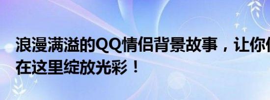 浪漫满溢的QQ情侣背景故事，让你们的爱情在这里绽放光彩！