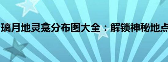 璃月地灵龛分布图大全：解锁神秘地点的攻略
