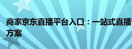 商家京东直播平台入口：一站式直播营销解决方案