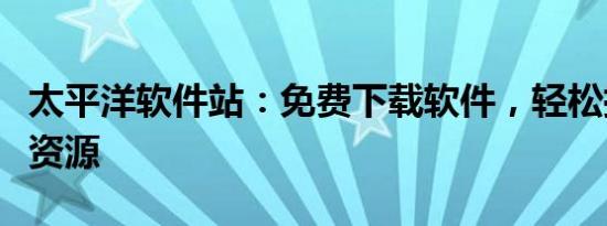太平洋软件站：免费下载软件，轻松拥有所需资源