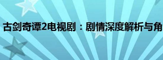 古剑奇谭2电视剧：剧情深度解析与角色揭秘