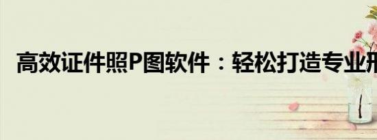 高效证件照P图软件：轻松打造专业形象照