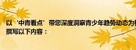 以‘中青看点’带您深度洞察青少年趋势动态为标题，为您撰写以下内容：