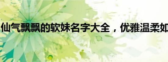 仙气飘飘的软妹名字大全，优雅温柔如诗如画