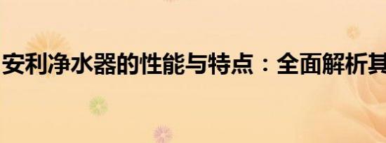 安利净水器的性能与特点：全面解析其优缺点