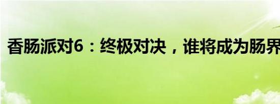 香肠派对6：终极对决，谁将成为肠界霸主？