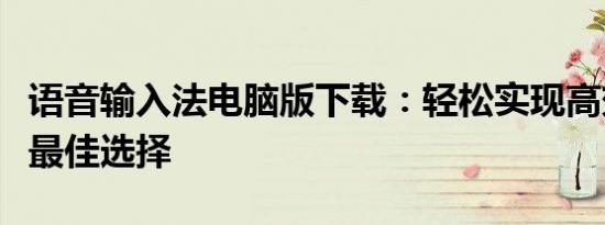 语音输入法电脑版下载：轻松实现高效输入的最佳选择