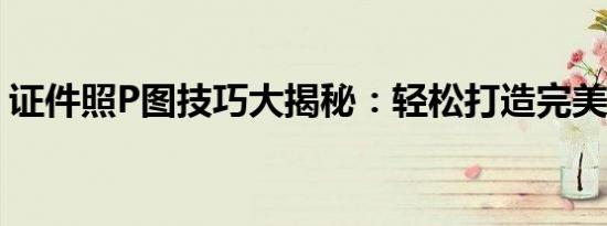 证件照P图技巧大揭秘：轻松打造完美证件照