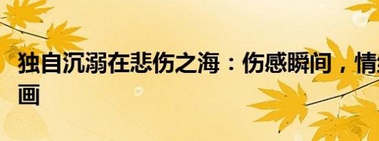 独自沉溺在悲伤之海：伤感瞬间，情绪满溢于画