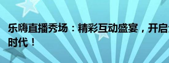 乐嗨直播秀场：精彩互动盛宴，开启全新娱乐时代！