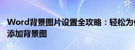 Word背景图片设置全攻略：轻松为你的文档添加背景图