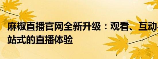 麻椒直播官网全新升级：观看、互动与娱乐一站式的直播体验