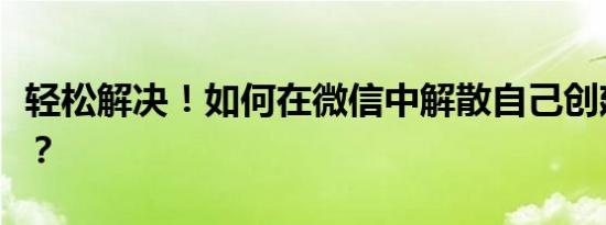 轻松解决！如何在微信中解散自己创建的群组？