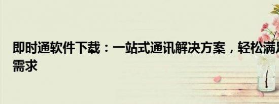 即时通软件下载：一站式通讯解决方案，轻松满足您的沟通需求