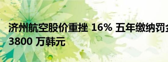 济州航空股价重挫 16% 五年缴纳罚金 37 亿 3800 万韩元