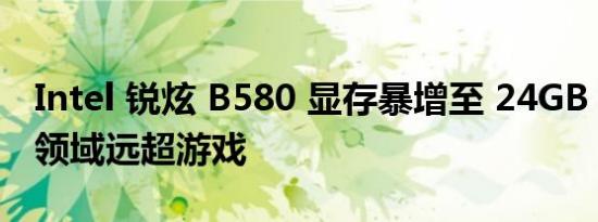 Intel 锐炫 B580 显存暴增至 24GB，其应用领域远超游戏